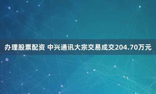 办理股票配资 中兴通讯大宗交易成交204.70万元