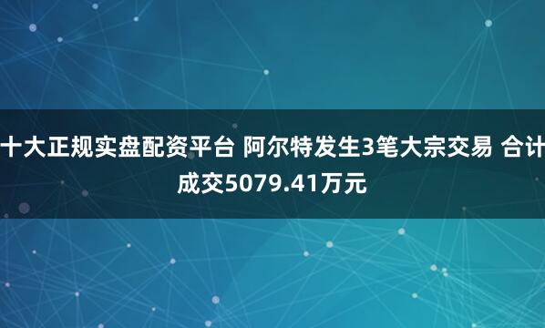 十大正规实盘配资平台 阿尔特发生3笔大宗交易 合计成交5079.41万元