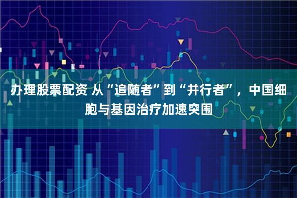 办理股票配资 从“追随者”到“并行者”,中国细胞与基因治疗加速突围