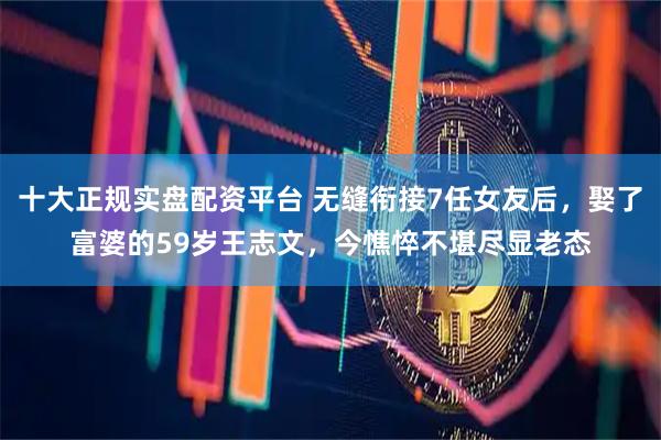 十大正规实盘配资平台 无缝衔接7任女友后，娶了富婆的59岁王志文，今憔悴不堪尽显老态
