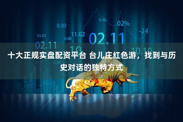 十大正规实盘配资平台 台儿庄红色游,找到与历史对话的独特方式
