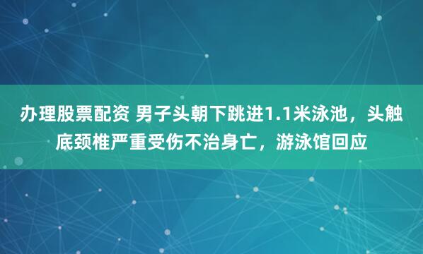 办理股票配资 男子头朝下跳进1.1米泳池,头触底颈椎严重受伤不治身亡,游泳馆回应