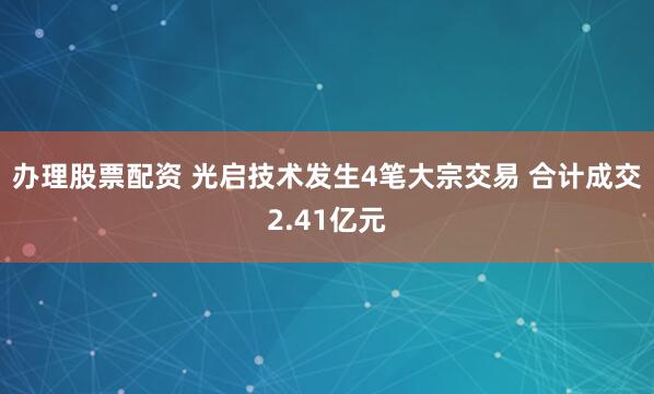 办理股票配资 光启技术发生4笔大宗交易 合计成交2.41亿元