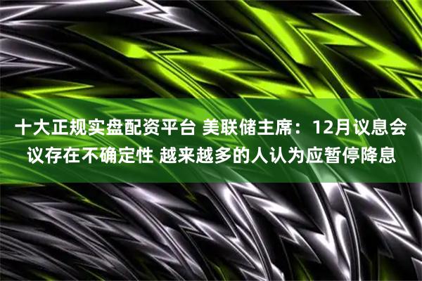 十大正规实盘配资平台 美联储主席：12月议息会议存在不确定性 越来越多的人认为应暂停降息