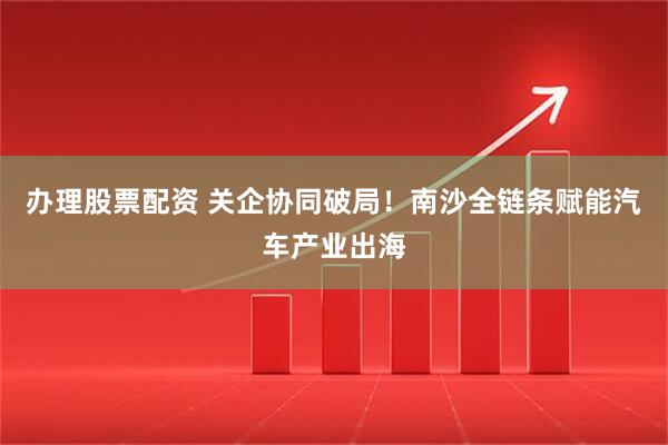 办理股票配资 关企协同破局!南沙全链条赋能汽车产业出海