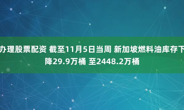 办理股票配资 截至11月5日当周 新加坡燃料油库存下降29.9万桶 至2448.2万桶
