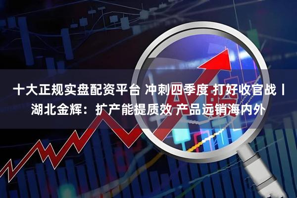 十大正规实盘配资平台 冲刺四季度 打好收官战丨湖北金辉：扩产能提质效 产品远销海内外