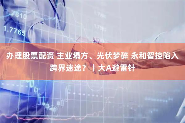 办理股票配资 主业塌方、光伏梦碎 永和智控陷入跨界迷途？丨大A避雷针