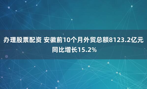 办理股票配资 安徽前10个月外贸总额8123.2亿元 同比增长15.2%