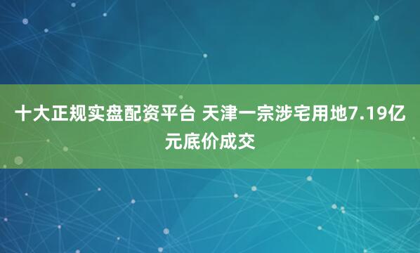 十大正规实盘配资平台 天津一宗涉宅用地7.19亿元底价成交