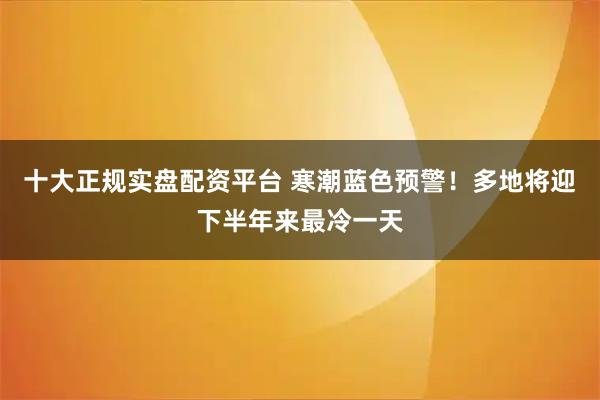 十大正规实盘配资平台 寒潮蓝色预警！多地将迎下半年来最冷一天