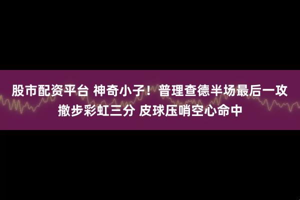 股市配资平台 神奇小子！普理查德半场最后一攻撤步彩虹三分 皮球压哨空心命中