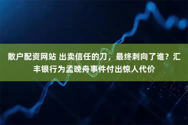 散户配资网站 出卖信任的刀，最终刺向了谁？汇丰银行为孟晚舟事件付出惊人代价