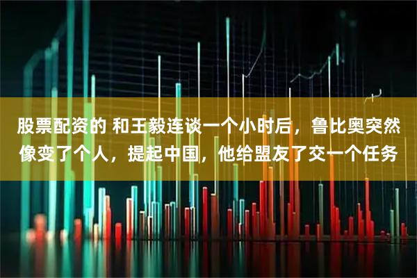 股票配资的 和王毅连谈一个小时后，鲁比奥突然像变了个人，提起中国，他给盟友了交一个任务