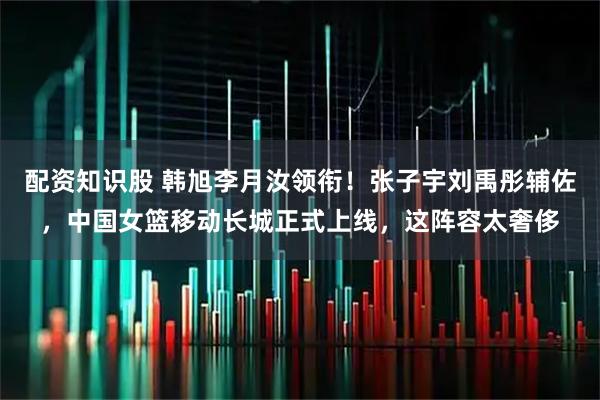 配资知识股 韩旭李月汝领衔！张子宇刘禹彤辅佐，中国女篮移动长城正式上线，这阵容太奢侈