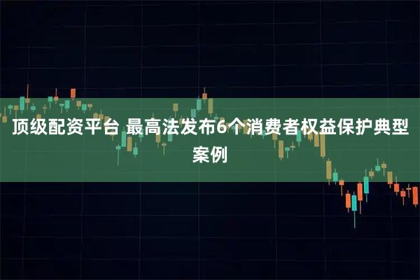 顶级配资平台 最高法发布6个消费者权益保护典型案例