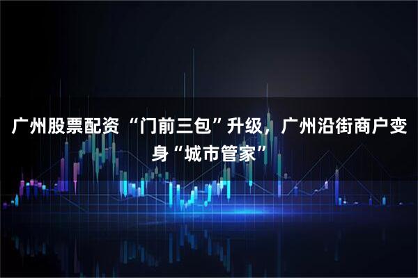广州股票配资 “门前三包”升级，广州沿街商户变身“城市管家”