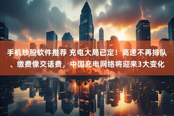 手机炒股软件推荐 充电大局已定！高速不再排队、缴费像交话费，中国充电网络将迎来3大变化
