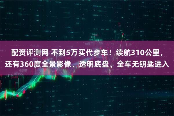 配资评测网 不到5万买代步车！续航310公里，还有360度全景影像、透明底盘、全车无钥匙进入