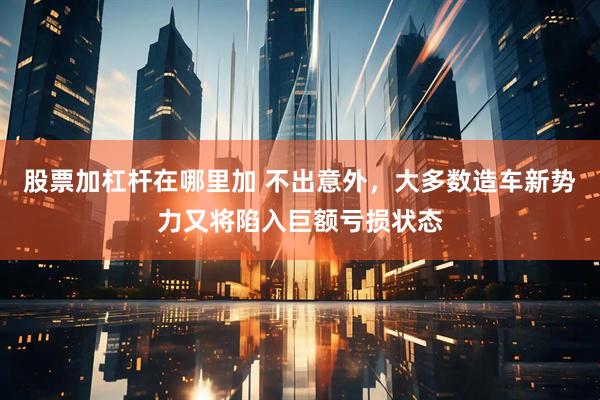 股票加杠杆在哪里加 不出意外，大多数造车新势力又将陷入巨额亏损状态